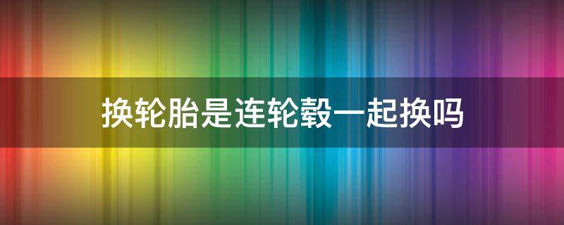 换轮胎是连轮毂一起换吗（换轮胎要连轮毂一起换吗）