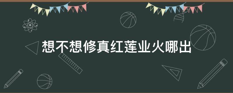 想不想修真红莲业火哪出（想不想修真红莲业火哪里刷）