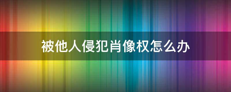 被他人侵犯肖像权怎么办（侵犯别人肖像权怎么办?）