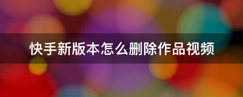 快手新版本怎么删除作品视频 快手新版本怎么删除作品视频2021