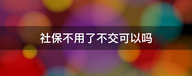 社保不用了不交可以吗 社保不想交了可以不交吗