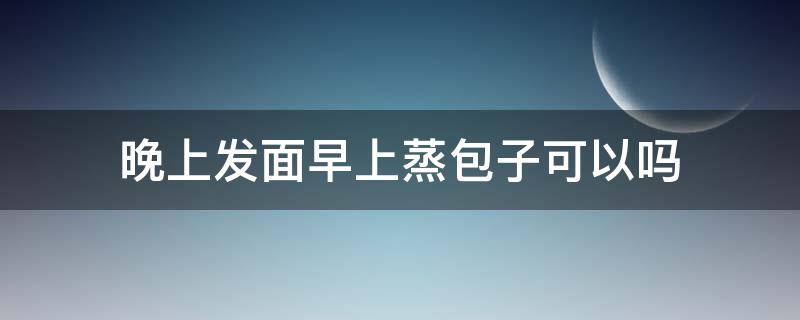 晚上发面早上蒸包子可以吗（早起蒸包子头天晚上和面可以吗）