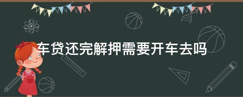 车贷还完解押需要开车去吗（还完贷款车用自己去解押吗）