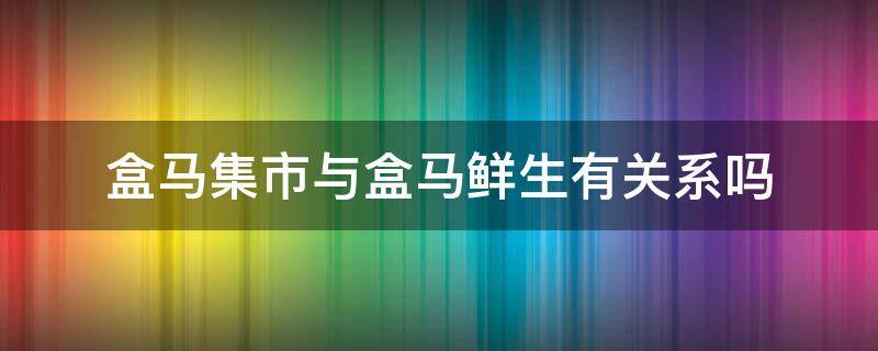 盒马集市与盒马鲜生有关系吗（盒马集市和盒马生鲜有什么区别）