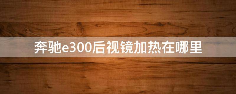 奔驰e300后视镜加热在哪里 奔驰e300的后视镜加热在什么地方