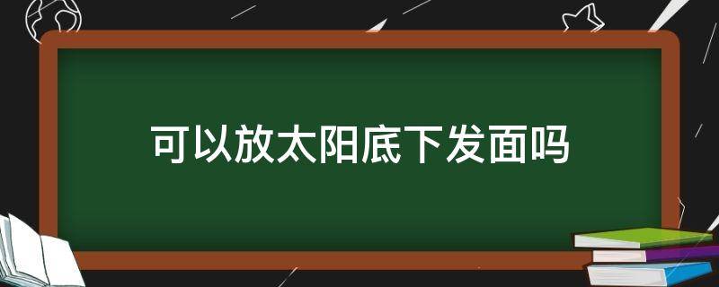 可以放太阳底下发面吗 面可以放在太阳底下晒吗