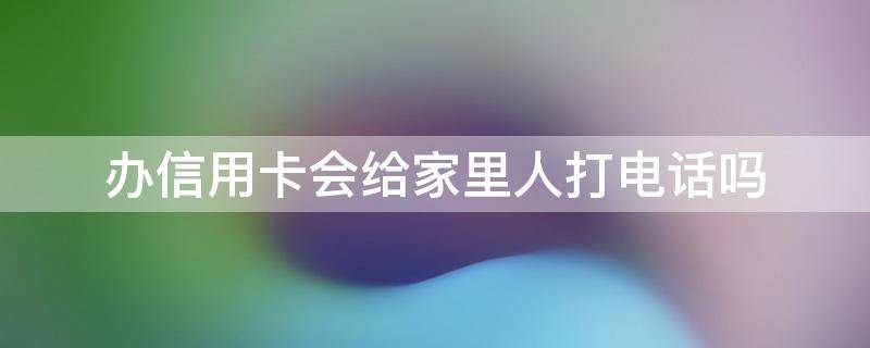 办信用卡会给家里人打电话吗 为什么信用卡给家属打电话