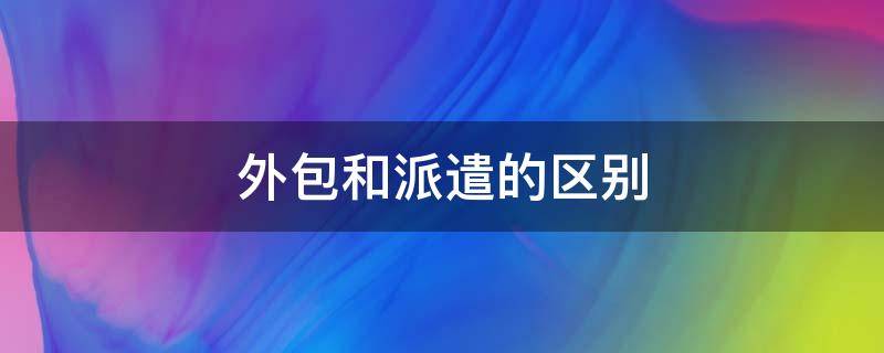 外包和派遣的区别（外包人员和劳务派遣的区别）