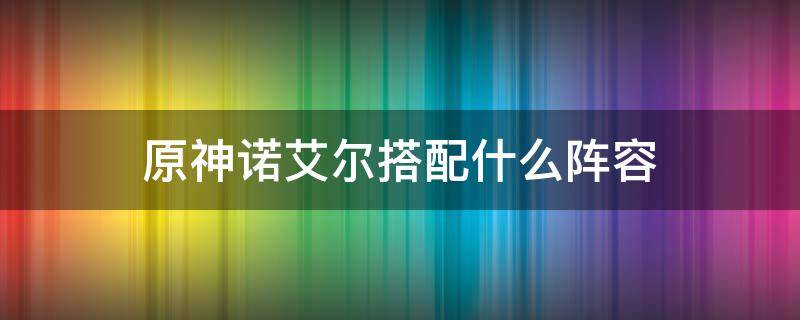 原神诺艾尔搭配什么阵容 原神诺艾尔阵容搭配推荐