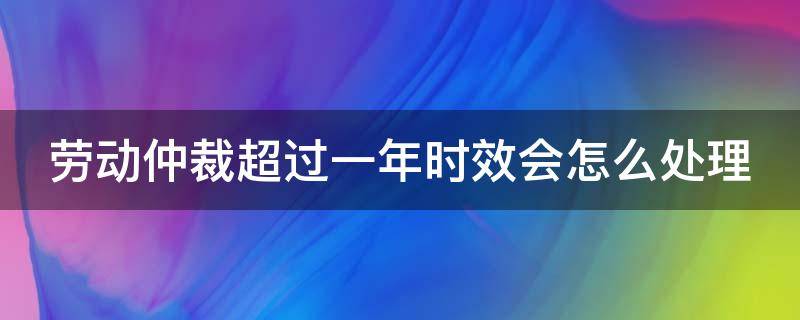 劳动仲裁超过一年时效会怎么处理 劳动仲裁超一年就真的失效了吗