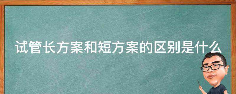 试管长方案和短方案的区别是什么（试管长方案和短方案的区别是什么意思）