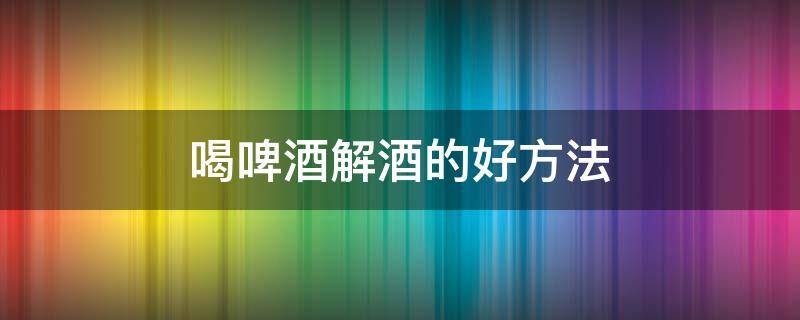 喝啤酒解酒的好方法 啤酒喝多了怎么解酒