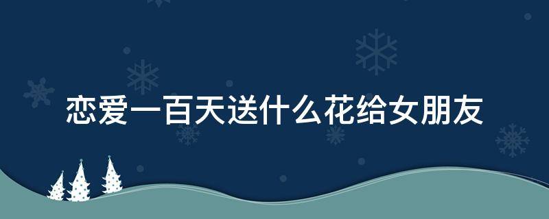 恋爱一百天送什么花给女朋友 恋爱一百天送什么礼物给女朋友