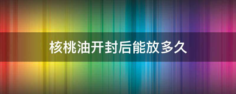 核桃油开封后能放多久 宝宝吃的核桃油开封后能放多久