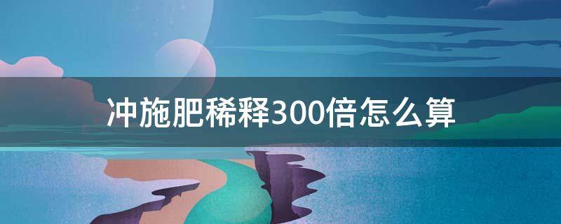 冲施肥稀释300倍怎么算（水溶肥冲施稀释倍数）