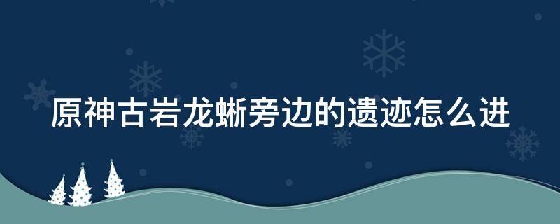 原神古岩龙蜥旁边的遗迹怎么进 原神古岩龙蜥旁边的解密