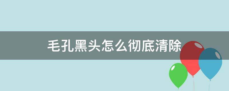 毛孔黑头怎么彻底清除（毛孔黑头怎么彻底清除视频）