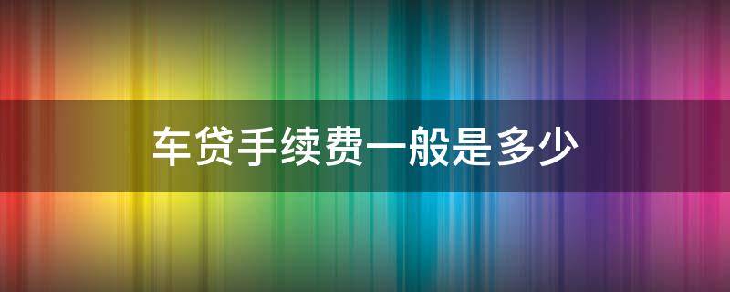 车贷手续费一般是多少（车贷手续费一般是多少怎么收?）