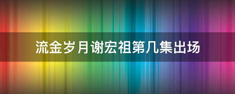 流金岁月谢宏祖第几集出场（岁月流金电视剧谢宏祖）