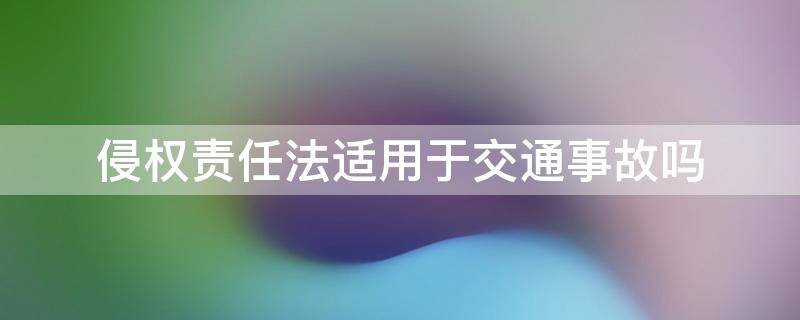 侵权责任法适用于交通事故吗（交通事故是侵权行为吗）