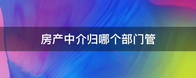 房产中介归哪个部门管（房地产中介归哪个部门管）