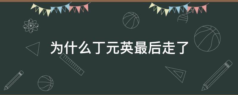 为什么丁元英最后走了 丁元英最后去了哪里