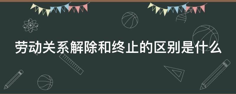 劳动关系解除和终止的区别是什么（劳动关系的解除与终止）