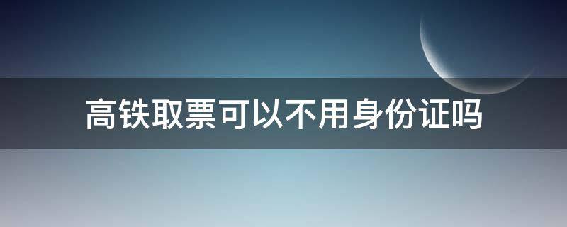 高铁取票可以不用身份证吗 高铁取票不用身份证件可以不