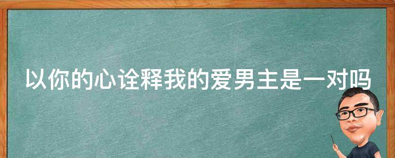 以你的心诠释我的爱男主是一对吗 以你的心诠释我的爱男主角现实是一对吗