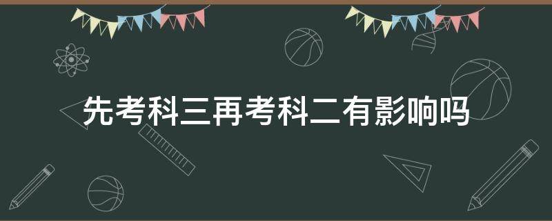 先考科三再考科二有影响吗（为什么能先考科三再考科二）