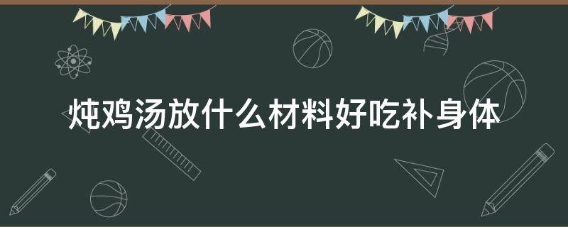 炖鸡汤放什么材料好吃补身体 炖鸡汤加什么比较补身体