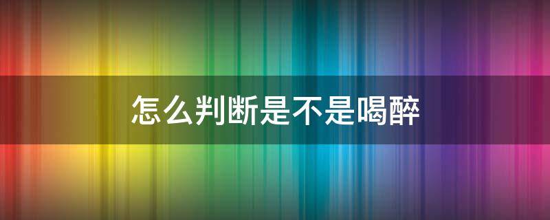 怎么判断是不是喝醉 怎么判断自己是否喝醉