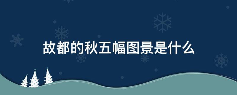 故都的秋五幅图景是什么 故都的秋五幅图景是什么七字