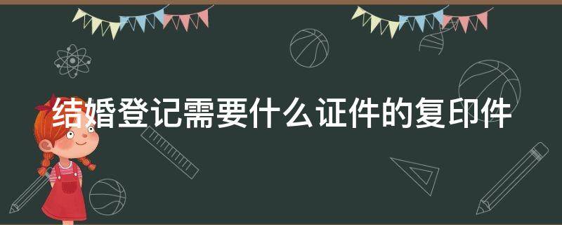 结婚登记需要什么证件的复印件 结婚登记需要哪些复印件