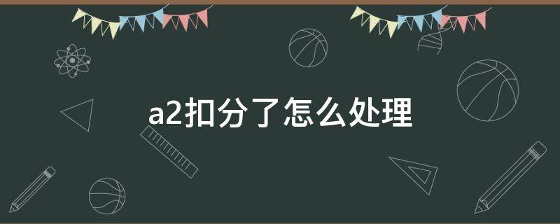 a2扣分了怎么处理（a2扣分了怎么处理如何消分?）