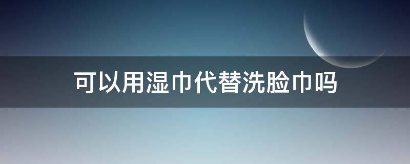 可以用湿巾代替洗脸巾吗 湿巾能代替洗脸巾吗