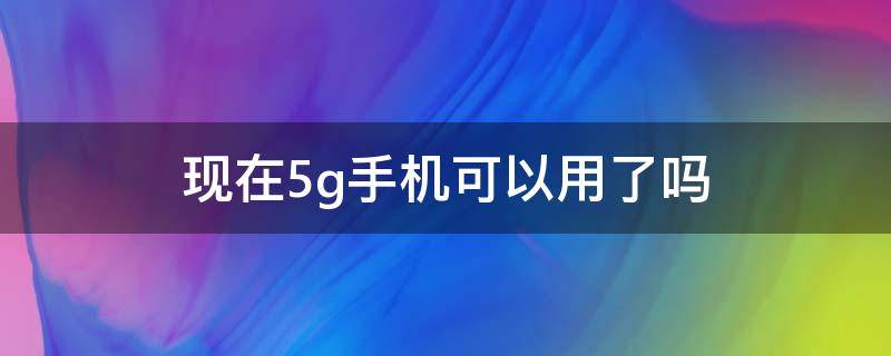 现在5g手机可以用了吗（5G手机能用了吗）