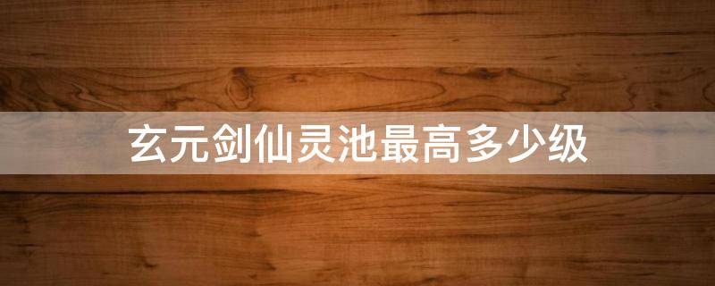 玄元剑仙灵池最高多少级 玄元剑仙灵池多少级能达到1318000