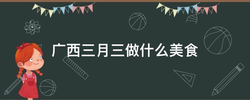 广西三月三做什么美食（广西3月3日做什么吃的）