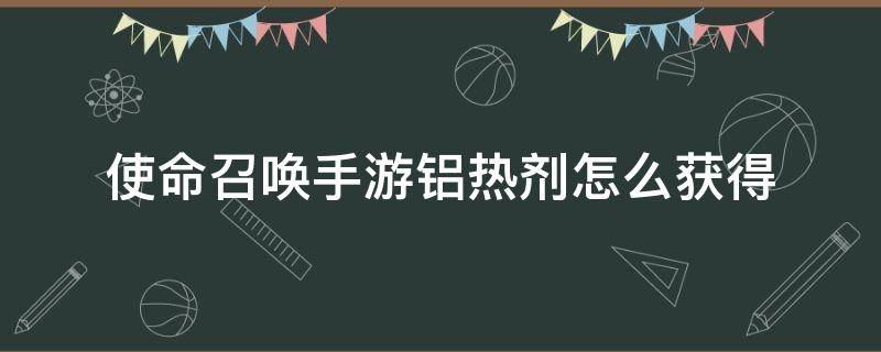 使命召唤手游铝热剂怎么获得（使命召唤手游铝热剂如何获得）