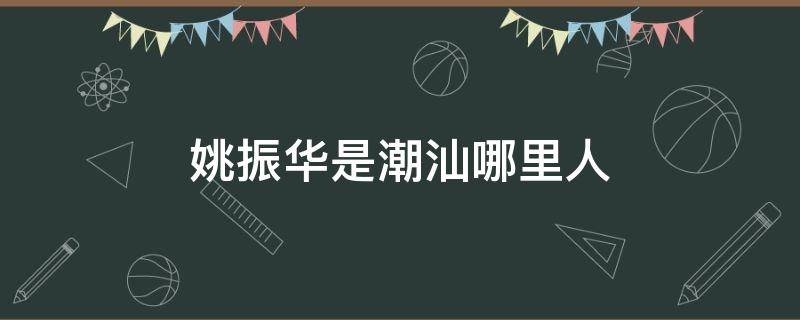 姚振华是潮汕哪里人（姚振华是汕头哪里人）