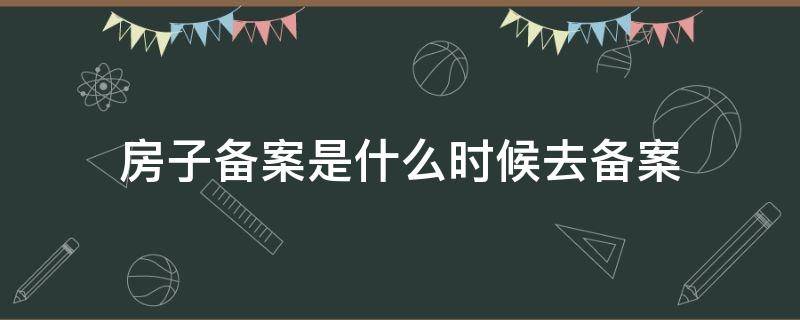 房子备案是什么时候去备案（房子备案在什么时候）