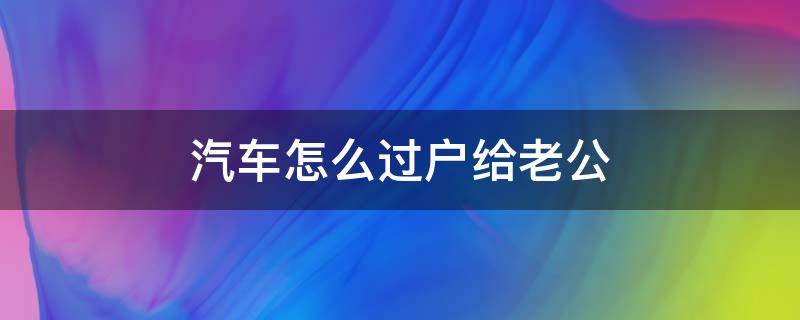 汽车怎么过户给老公（车辆过户给老公）