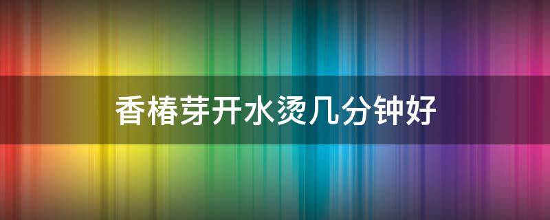 香椿芽开水烫几分钟好 香椿芽用热水烫多久