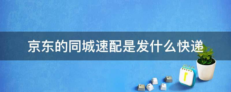 京东的同城速配是发什么快递 京东同城速配多久送达