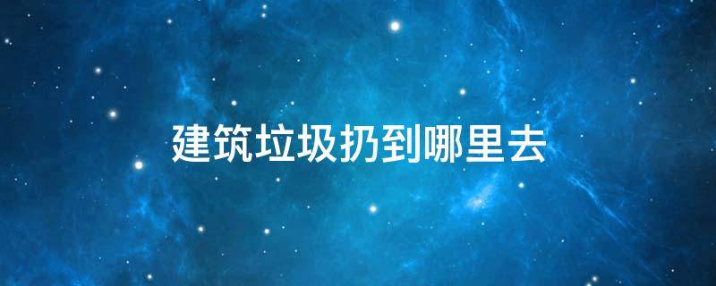 建筑垃圾扔到哪里去（建筑垃圾往哪儿扔）