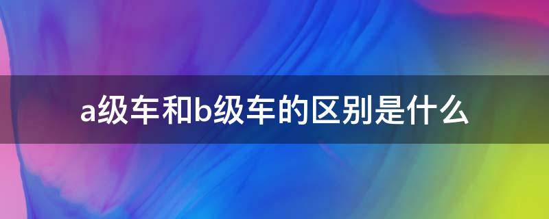 a级车和b级车的区别是什么 A级车与B级车有什么区别