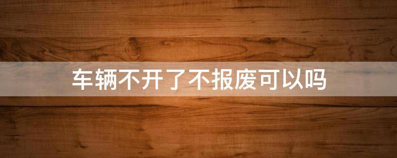 车辆不开了不报废可以吗 车辆不能开了不报废会怎样