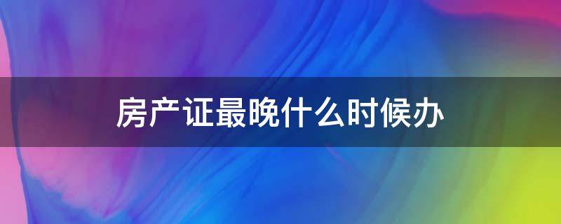 房产证最晚什么时候办（房产证最晚什么期限内办理）