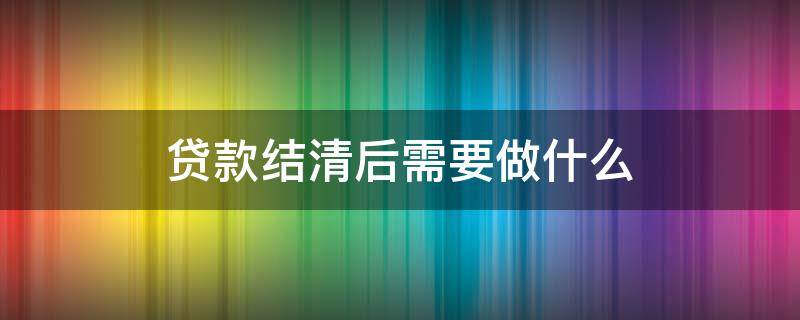 贷款结清后需要做什么（个人贷款结清后需要做什么）